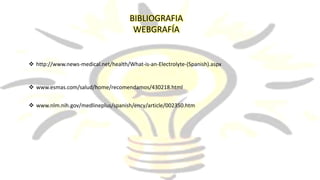 BIBLIOGRAFIA
WEBGRAFÍA
 http://www.news-medical.net/health/What-is-an-Electrolyte-(Spanish).aspx
 www.esmas.com/salud/home/recomendamos/430218.html
 www.nlm.nih.gov/medlineplus/spanish/ency/article/002350.htm
 