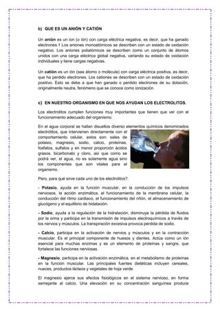 b) QUE ES UN ANIÓN Y CATIÓN
Un anión es un ion (o ión) con carga eléctrica negativa, es decir, que ha ganado
electrones.1 Los aniones monoatómicos se describen con un estado de oxidación
negativo. Los aniones poliatómicos se describen como un conjunto de átomos
unidos con una carga eléctrica global negativa, variando su estado de oxidación
individuales y tiene cargas negativas.
Un catión es un ión (sea átomo o molécula) con carga eléctrica positiva, es decir,
que ha perdido electrones. Los cationes se describen con un estado de oxidación
positivo. Esto se debe a que han ganado o perdido electrones de su dotación,
originalmente neutra, fenómeno que se conoce como ionización.
c) EN NUESTRO ORGANISMO EN QUE NOS AYUDAN LOS ELECTROLITOS.
Los electrolitos cumplen funciones muy importantes que tienen que ver con el
funcionamiento adecuado del organismo.
En el agua corporal se hallan disueltos diverso elementos químicos denominados
electrólitos, que intervienen directamente con el
comportamiento celular, estos son: sales de
potasio, magnesio, sodio, calcio, proteínas,
fosfatos, sulfatos y en menor proporción ácidos
grasos, bicarbonato y cloro, así que como se
podrá ver, el agua, no es solamente agua sino
los componentes que son vitales para el
organismo.
Pero, para qué sirve cada uno de los electrolitos?:
- Potasio, ayuda en la función muscular, en la conducción de los impulsos
nerviosos, la acción enzimática, el funcionamiento de la membrana celular, la
conducción del ritmo cardiaco, el funcionamiento del riñón, el almacenamiento de
glucógeno y el equilibrio de hidatación.
- Sodio, ayuda a la regulación de la hidratación, disminuye la pérdida de fluidos
por la orina y participa en la transmisión de impulsos electroquímicos a través de
los nervios y músculos. La transpiración excesiva provoca pérdida de sodio.
- Calcio, participa en la activación de nervios y músculos y en la contracción
muscular. Es el principal componente de huesos y dientes. Actúa como un ión
esencial para muchas enzimas y es un elemento de proteínas y sangre, que
fortalece las funciones nerviosas.
- Magnesio, participa en la activación enzimática, en el metabolismo de proteínas
en la función muscular. Las principales fuentes dietéticas incluyen cereales,
nueces, productos lácteos y vegetales de hoja verde.
El magnesio ejerce sus efectos fisiológicos en el sistema nervioso, en forma
semejante al calcio. Una elevación en su concentración sanguínea produce
 