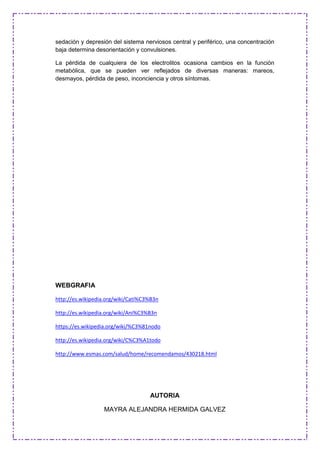 sedación y depresión del sistema nerviosos central y periférico, una concentración
baja determina desorientación y convulsiones.
La pérdida de cualquiera de los electrolitos ocasiona cambios en la función
metabólica, que se pueden ver reflejados de diversas maneras: mareos,
desmayos, pérdida de peso, inconciencia y otros síntomas.
WEBGRAFIA
http://es.wikipedia.org/wiki/Cati%C3%B3n
http://es.wikipedia.org/wiki/Ani%C3%B3n
https://es.wikipedia.org/wiki/%C3%81nodo
http://es.wikipedia.org/wiki/C%C3%A1todo
http://www.esmas.com/salud/home/recomendamos/430218.html
AUTORIA
MAYRA ALEJANDRA HERMIDA GALVEZ
 