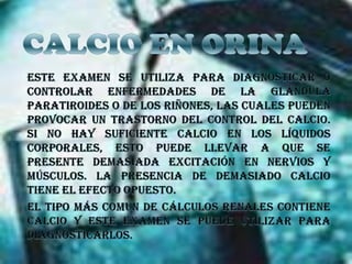 CALCIO EN ORINAEste examen se utiliza para diagnosticar o controlar enfermedades de la glándula paratiroides o de los riñones, las cuales pueden provocar un trastorno del control del calcio. Si no hay suficiente calcio en los líquidos corporales, esto puede llevar a que se presente demasiada excitación en nervios y músculos. La presencia de demasiado calcio tiene el efecto opuesto.El tipo más común de cálculos renales contiene calcio y este examen se puede utilizar para diagnosticarlos.
