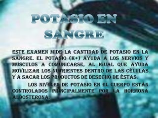 POTASIO EN SANGREEste examen mide la cantidad de potasio en la sangre. El potasio (K+) ayuda a los nervios y músculos a comunicarse, al igual que ayuda movilizar los nutrientes dentro de las células y a sacar los productos de desecho de éstas.	Los niveles de potasio en el cuerpo están controlados principalmente por la hormona aldosterona.