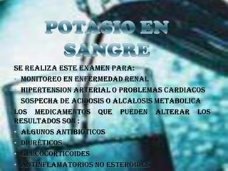 POTASIO EN SANGRESe Realiza este examen para:Monitoreo en enfermedad renalHipertension arterial o problemas cardiacosSospecha de acidosis o alcalosis metabolicaLos medicamentos que pueden alterar los resultados son :Algunos antibióticos Diuréticos Glucocorticoides Antinflamatorios no esteroides 