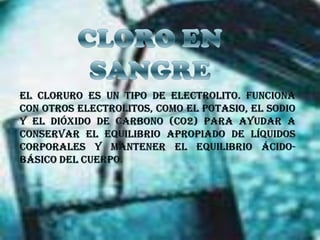 CLORO EN SANGREEl cloruro es un tipo de electrolito. Funciona con otros electrolitos, como el potasio, el sodio y el dióxido de carbono (CO2) para ayudar a conservar el equilibrio apropiado de líquidos corporales y mantener el equilibrio ácido-básico del cuerpo.