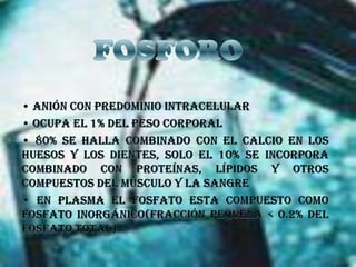 FOSFORO• Anión con predominio intracelular • Ocupa el 1% del peso corporal • 80% se halla combinado con el calcio en los huesos y los dientes, solo el 10% se incorpora combinado con proteínas, lípidos y otros compuestos del músculo y la sangre • En plasma el fosfato esta compuesto como fosfato inorgánico(fracción pequeña < 0.2% del fosfato total)