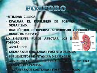 FOSFORO•UTILIDAD  CLINICAEvaluar el equilibrio de fósforo en el organismo. Diagnóstico de hiperparatiroidismo y pérdida renal de fosfato.Lo siguiente puede afectar los niveles de fósforo:Antiácidos Enemas que contengan fosfato de sodio Suplementos de vitamina D en exceso Administración de glucosa a través de una vena (intravenosa) Laxantes que contengan fosfato de sodio 