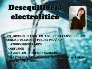Desequilibrio electrolíticoLos niveles bajos en los resultados de los análisis de sangre pueden provocar: latidos irregulares confusión cambios en la presión sanguínea trastornos del sistema nervioso o a largo plazo, en los huesos.