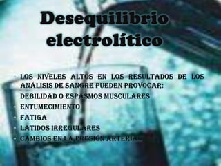 Desequilibrio electrolíticoLos niveles altos en los resultados de los análisis de sangre pueden provocar: debilidad o espasmos muscularesEntumecimientoFatiga latidos irregulares cambios en la presión arterial