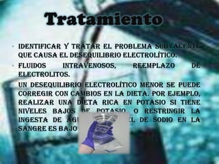 Tratamiento Identificar y tratar el problema subyacente que causa el desequilibrio electrolítico.Fluidos intravenosos, reemplazo de electrolitos.Un desequilibrio electrolítico menor se puede corregir con cambios en la dieta. Por ejemplo, realizar una dieta rica en potasio si tiene niveles bajos de potasio, o restringir la ingesta de agua si el nivel de sodio en la sangre es bajo