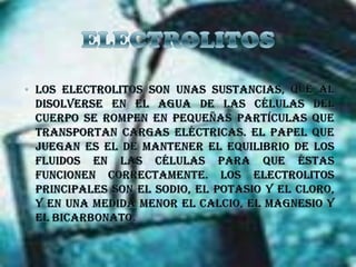 ELECTROLITOSLos electrolitos son unas sustancias, que al disolverse en el agua de las células del cuerpo se rompen en pequeñas partículas que transportan cargas eléctricas. El papel que juegan es el de mantener el equilibrio de los fluidos en las células para que éstas funcionen correctamente. Los electrolitos principales son el sodio, el potasio y el cloro, y en una medida menor el calcio, el magnesio y el bicarbonato.