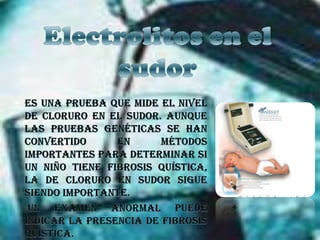 Electrolitos en el sudorEs una prueba que mide el nivel de cloruro en el sudor. Aunque las pruebas genéticas se han convertido en métodos importantes para determinar si un niño tiene fibrosis quística, la de cloruro en sudor sigue siendo importante. Un examen anormal puede indicar la presencia de fibrosis quística.