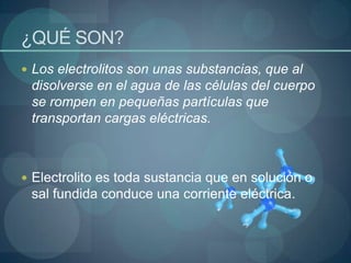 ¿QUÉ SON?Los electrolitos son unas substancias, que al disolverse en el agua de las células del cuerpo se rompen en pequeñas partículas que transportan cargas eléctricas. Electrolito es toda sustancia que en solución o sal fundida conduce una corriente eléctrica.