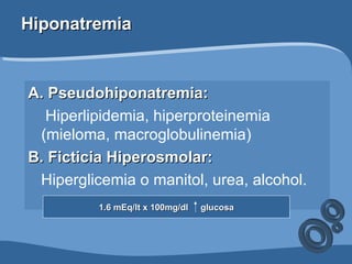 Hiponatremia A. Pseudohiponatremia: Hiperlipidemia, hiperproteinemia (mieloma, macroglobulinemia)  B. Ficticia Hiperosmolar: Hiperglicemia o manitol, urea, alcohol.  1.6 mEq/lt x 100mg/dl  glucosa 