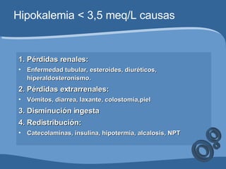 Hipokalemia < 3,5 meq/L causas 1. Pérdidas renales: Enfermedad tubular, esteroides, diuréticos, hiperaldosteronismo. 2. Pérdidas extrarrenales: Vómitos, diarrea, laxante, colostomía,piel 3. Disminución ingesta 4. Redistribución: Catecolaminas, insulina, hipotermia, alcalosis, NPT 