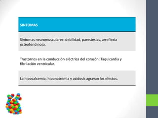 SINTOMAS


Sintomas neuromusculares: debilidad, parestesias, arreflexia
osteotendinosa.


Trastornos en la conducción eléctrica del corazón: Taquicardia y
fibrilación ventricular.


La hipocalcemia, hiponatremia y acidosis agravan los efectos.
 