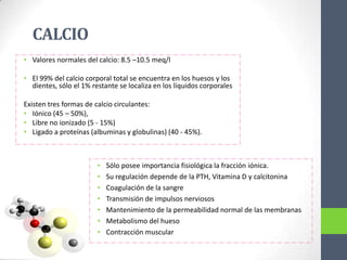 CALCIO
• Valores normales del calcio: 8.5 –10.5 meq/l

• El 99% del calcio corporal total se encuentra en los huesos y los
  dientes, sólo el 1% restante se localiza en los líquidos corporales

Existen tres formas de calcio circulantes:
• Iónico (45 – 50%),
• Libre no ionizado (5 - 15%)
• Ligado a proteínas (albuminas y globulinas) (40 - 45%).



                        •   Sólo posee importancia fisiológica la fracción iónica.
                        •   Su regulación depende de la PTH, Vitamina D y calcitonina
                        •   Coagulación de la sangre
                        •   Transmisión de impulsos nerviosos
                        •   Mantenimiento de la permeabilidad normal de las membranas
                        •   Metabolismo del hueso
                        •   Contracción muscular
 