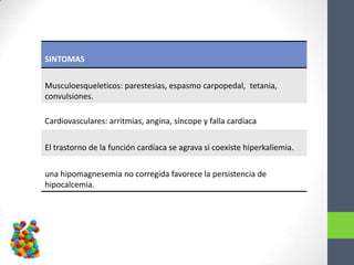 SINTOMAS


Musculoesqueleticos: parestesias, espasmo carpopedal, tetania,
convulsiones.

Cardiovasculares: arritmias, angina, síncope y falla cardíaca

El trastorno de la función cardíaca se agrava si coexiste hiperkaliemia.


una hipomagnesemia no corregida favorece la persistencia de
hipocalcemia.
 