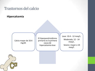 Trastornos del calcio
 Hipercalcemia




                                                      Leve: 10.4 - 12 meq/L.
                             El hiperparatiroidismo
                                                       Moderada: 12 - 14
      Calcio mayor de 10.4   primario es la primera
                                                           meq/L.
             mg/dl.                 causa de
                               hipercalcemia leve      Severa: mayor a 14
                                                            meq/l.
 