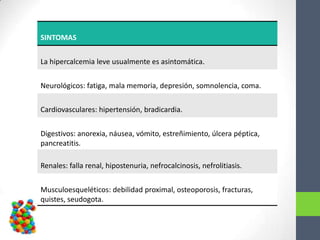 SINTOMAS


La hipercalcemia leve usualmente es asintomática.


Neurológicos: fatiga, mala memoria, depresión, somnolencia, coma.

Cardiovasculares: hipertensión, bradicardia.


Digestivos: anorexia, náusea, vómito, estreñimiento, úlcera péptica,
pancreatitis.

Renales: falla renal, hipostenuria, nefrocalcinosis, nefrolitiasis.


Musculoesqueléticos: debilidad proximal, osteoporosis, fracturas,
quistes, seudogota.
 