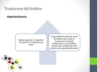 Trastornos del fosforo
 Hiperfosfatemia




                                          incapacidad de excreción renal
                                              de fosfato, por lo que se
         fósforo superior a 5 mg/dl en
                                                acumula en el líquido
          los adultos o 7 mg/dl en los
                                            extracelular. En los estadios
                     niños
                                           iniciales de insuficiencia renal
                                         crónica y de osteodistrofia renal
 