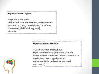Hiperfosfatemia aguda:

- Hipocalcemia (dolor
abdominal, náuseas, vómitos, trastorno de la
conciencia, coma, convulsiones, calambres
musculares, debilidad, ceguera).
-Tetania.




                         Hiperfosfatemia crónica:

                         - Calcificaciones metastásicas. -
                         Hiperparatiroidismo que acompaña a la
                         osteodistrofia renal (esto puede conducir a la
                         insuficiencia renal aguda con el
                         empeoramiento de la excreción renal
                         de fosfatos).
 