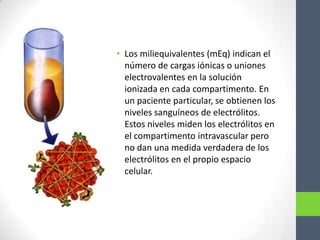 • Los miliequivalentes (mEq) indican el
  número de cargas iónicas o uniones
  electrovalentes en la solución
  ionizada en cada compartimento. En
  un paciente particular, se obtienen los
  niveles sanguíneos de electrólitos.
  Estos niveles miden los electrólitos en
  el compartimento intravascular pero
  no dan una medida verdadera de los
  electrólitos en el propio espacio
  celular.
 