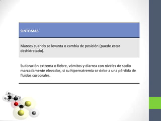 SINTOMAS


Mareos cuando se levanta o cambia de posición (puede estar
deshidratado).


Sudoración extrema o fiebre, vómitos y diarrea con niveles de sodio
marcadamente elevados, si su hipernatremia se debe a una pérdida de
fluidos corporales.
 
