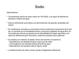 Sodio
Hipernatremia
• Concentración sérica de sodio mayor de 145 mEq/L y es signo de deficiencia
absoluta o relativa de agua
• Esta es difícilmente secundaria a la administración de grandes cantidades del
mismo
• En condiciones normales su incremento mínimo estimula el mecanismo de la sed
por un aumento en la osmolalidad sérica y provoca la ingestión de agua libre, en
circunstancias clínicas se genera por la imposibilidad de ingerir agua libre y en
otras por deficiencia para reconocer y tratar los procesos que la generan
• Se clasifica con relación al estado clínico del volumen circulante en:
- hipovolémica: por pérdida de agua mayor que de sodio
- normovolémica: por pérdida exclusivamente de agua
- hipervolémica: por ganacia neta en agua y sodio
• La determinación de sodio urinario ayuda al diagnóstico diferencial
 