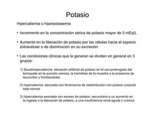 Potasio
Hipercaliemia o hiperpotasemia
• Incremento en la concentración sérica de potasio mayor de 5 mEq/L
• Aumento en la liberación de potasio por las células hacia el espacio
extracelular o de disminución en su excreción
• Las condiciones clínicas que la generan se dividen en general en 3
grupos:
1) Seudohipercaliemia: elevación artificial de potasio en el uso prolongado del
torniquete en la punción venosa, la hemólisis de la muestra o la presencia de
leucocitos y trombocitosis
2) hipercaliemia: asociada con fenómenos de redistribución con potasio corporal
total normal
3) hipercaliemia asociada con exceso de potasio, secundaria a un aumento en
la ingesta o la liberación de potasio, a una insuficiencia renal aguda o crónica
 