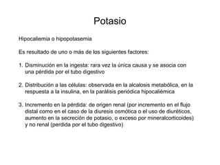 Potasio
Hipocaliemia o hipopotasemia
Es resultado de uno o más de los siguientes factores:
1. Disminución en la ingesta: rara vez la única causa y se asocia con
una pérdida por el tubo digestivo
2. Distribución a las células: observada en la alcalosis metabólica, en la
respuesta a la insulina, en la parálisis periódica hipocaliémica
3. Incremento en la pérdida: de origen renal (por incremento en el flujo
distal como en el caso de la diuresis osmótica o el uso de diuréticos,
aumento en la secreción de potasio, o exceso por mineralcorticoides)
y no renal (perdida por el tubo digestivo)
 