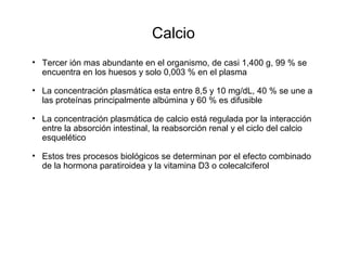 Calcio
• Tercer ión mas abundante en el organismo, de casi 1,400 g, 99 % se
encuentra en los huesos y solo 0,003 % en el plasma
• La concentración plasmática esta entre 8,5 y 10 mg/dL, 40 % se une a
las proteínas principalmente albúmina y 60 % es difusible
• La concentración plasmática de calcio está regulada por la interacción
entre la absorción intestinal, la reabsorción renal y el ciclo del calcio
esquelético
• Estos tres procesos biológicos se determinan por el efecto combinado
de la hormona paratiroidea y la vitamina D3 o colecalciferol
 