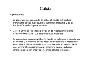 Calcio
Hipercalcemia
• Es generada por la entrada de calcio al líquido extracelular
proveniente de los huesos, de la absorción intestinal y de la
disminución de la depuración renal
• Mas del 90 % de los casos provienen de hiperparatiroidismo
primario o se asocian con enfermedades malignas
• En la asociada con malignidad, la fuente de calcio se encuentra en
los huesos y la mayoría de las veces es secundaria a metástasis
óseas con actividad osteolítica, en otras ocasiones se asocia con
hiperparatiroidismo primario o es resultado de un síndrome
paraneoplásico con producción por las células tumorales
 
