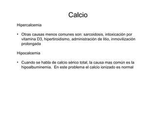Calcio
Hipercalcemia
• Otras causas menos comunes son: sarcoidosis, intoxicación por
vitamina D3, hipertiroidismo, administración de litio, inmovilización
prolongada
Hipocalcemia
• Cuando se habla de calcio sérico total, la causa mas común es la
hipoalbuminemia. En este problema el calcio ionizado es normal
 