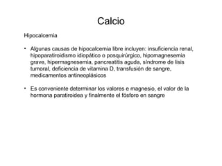 Calcio
Hipocalcemia
• Algunas causas de hipocalcemia libre incluyen: insuficiencia renal,
hipoparatiroidismo idiopático o posquirúrgico, hipomagnesemia
grave, hipermagnesemia, pancreatitis aguda, síndrome de lisis
tumoral, deficiencia de vitamina D, transfusión de sangre,
medicamentos antineoplásicos
• Es conveniente determinar los valores e magnesio, el valor de la
hormona paratiroidea y finalmente el fósforo en sangre
 