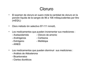 Cloruro
• El examen de cloruro en suero mide la cantidad de cloruro en la
porción líquida de la sangre de 96 a 106 miliequivalentes por litro
(mEQ/L)
• Cloro método ión selectivo 97-111 mmol/L
• Los medicamentos que pueden incrementar sus mediciones :
- Acetazolamida - Cloruro de amonio
- Andrógenos - Cortisona
- Estrógeno - Metildopa
- AINES
• Los medicamentos que pueden disminuir sus mediciones :
- Análisis de Aldosterona
- Bicarbonatos
- Ciertos diuréticos
 