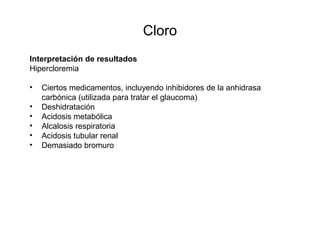 Cloro
Interpretación de resultados
Hipercloremia
• Ciertos medicamentos, incluyendo inhibidores de la anhidrasa
carbónica (utilizada para tratar el glaucoma)
• Deshidratación
• Acidosis metabólica
• Alcalosis respiratoria
• Acidosis tubular renal
• Demasiado bromuro
 
