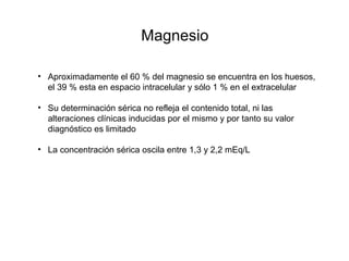 Magnesio
• Aproximadamente el 60 % del magnesio se encuentra en los huesos,
el 39 % esta en espacio intracelular y sólo 1 % en el extracelular
• Su determinación sérica no refleja el contenido total, ni las
alteraciones clínicas inducidas por el mismo y por tanto su valor
diagnóstico es limitado
• La concentración sérica oscila entre 1,3 y 2,2 mEq/L
 