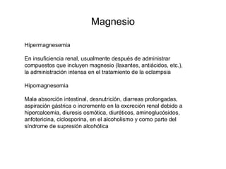 Magnesio
Hipermagnesemia
En insuficiencia renal, usualmente después de administrar
compuestos que incluyen magnesio (laxantes, antiácidos, etc.),
la administración intensa en el tratamiento de la eclampsia
Hipomagnesemia
Mala absorción intestinal, desnutrición, diarreas prolongadas,
aspiración gástrica o incremento en la excreción renal debido a
hipercalcemia, diuresis osmótica, diuréticos, aminoglucósidos,
anfotericina, ciclosporina, en el alcoholismo y como parte del
síndrome de supresión alcohólica
 