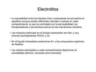Electrolitos
• La osmolalidad entre los líquidos intra y extracelular se encuentra en
equilibrio aunque existan diferentes osmoles o solutos en cada
compartimiento, lo que es controlado por la permeabilidad, los
transportadores y las bombas activas en las membranas celulares
• Las mayores partículas en el líquido extracelular son Na+ y sus
aniones acompañantes HCO3- y Cl-
• En el líquido intracelular predominan K+ y los compuestos orgánicos
de fosfatos
• Los solutos restringidos a cada compartimiento determinan la
osmolalidad efectiva, conocida como tonicidad
 