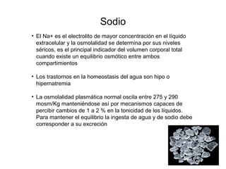 Sodio
• El Na+ es el electrolito de mayor concentración en el líquido
extracelular y la osmolalidad se determina por sus niveles
séricos, es el principal indicador del volumen corporal total
cuando existe un equilibrio osmótico entre ambos
compartimientos
• Los trastornos en la homeostasis del agua son hipo o
hipernatremia
• La osmolalidad plasmática normal oscila entre 275 y 290
mosm/Kg manteniéndose así por mecanismos capaces de
percibir cambios de 1 a 2 % en la tonicidad de los líquidos.
Para mantener el equilibrio la ingesta de agua y de sodio debe
corresponder a su excreción
 