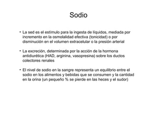 Sodio
• La sed es el estímulo para la ingesta de líquidos, mediada por
incremento en la osmolalidad efectiva (tonicidad) o por
disminución en el volumen extracelular o la presión arterial
• La excreción, determinada por la acción de la hormona
antidiurética (HAD, arginina, vasopresina) sobre los ductos
colectores renales
• El nivel de sodio en la sangre representa un equilibrio entre el
sodio en los alimentos y bebidas que se consumen y la cantidad
en la orina (un pequeño % se pierde en las heces y el sudor)
 