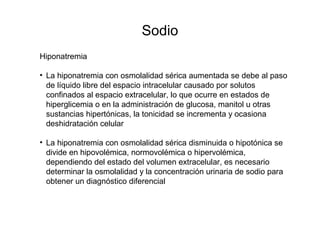 Sodio
Hiponatremia
• La hiponatremia con osmolalidad sérica aumentada se debe al paso
de líquido libre del espacio intracelular causado por solutos
confinados al espacio extracelular, lo que ocurre en estados de
hiperglicemia o en la administración de glucosa, manitol u otras
sustancias hipertónicas, la tonicidad se incrementa y ocasiona
deshidratación celular
• La hiponatremia con osmolalidad sérica disminuida o hipotónica se
divide en hipovolémica, normovolémica o hipervolémica,
dependiendo del estado del volumen extracelular, es necesario
determinar la osmolalidad y la concentración urinaria de sodio para
obtener un diagnóstico diferencial
 