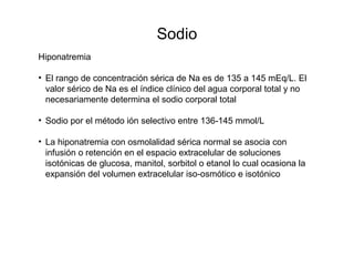 Sodio
Hiponatremia
• El rango de concentración sérica de Na es de 135 a 145 mEq/L. El
valor sérico de Na es el índice clínico del agua corporal total y no
necesariamente determina el sodio corporal total
• Sodio por el método ión selectivo entre 136-145 mmol/L
• La hiponatremia con osmolalidad sérica normal se asocia con
infusión o retención en el espacio extracelular de soluciones
isotónicas de glucosa, manitol, sorbitol o etanol lo cual ocasiona la
expansión del volumen extracelular iso-osmótico e isotónico
 