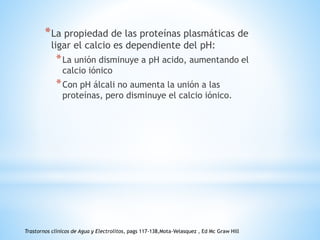 *La propiedad de las proteínas plasmáticas de
ligar el calcio es dependiente del pH:
*La unión disminuye a pH acido, aumentando el
calcio iónico
*Con pH álcali no aumenta la unión a las
proteínas, pero disminuye el calcio iónico.
Trastornos clínicos de Agua y Electrolitos, pags 117-138,Mota-Velasquez , Ed Mc Graw Hill
 