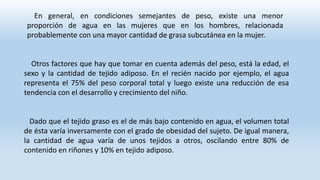 En general, en condiciones semejantes de peso, existe una menor
proporción de agua en las mujeres que en los hombres, relacionada
probablemente con una mayor cantidad de grasa subcutánea en la mujer.
Otros factores que hay que tomar en cuenta además del peso, está la edad, el
sexo y la cantidad de tejido adiposo. En el recién nacido por ejemplo, el agua
representa el 75% del peso corporal total y luego existe una reducción de esa
tendencia con el desarrollo y crecimiento del niño.
Dado que el tejido graso es el de más bajo contenido en agua, el volumen total
de ésta varía inversamente con el grado de obesidad del sujeto. De igual manera,
la cantidad de agua varía de unos tejidos a otros, oscilando entre 80% de
contenido en riñones y 10% en tejido adiposo.
 