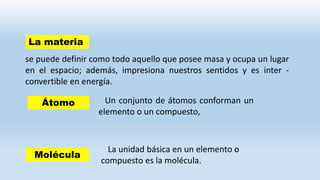 se puede definir como todo aquello que posee masa y ocupa un lugar
en el espacio; además, impresiona nuestros sentidos y es inter -
convertible en energía.
La materia
Un conjunto de átomos conforman un
elemento o un compuesto,
Átomo
La unidad básica en un elemento o
compuesto es la molécula.
Molécula
 