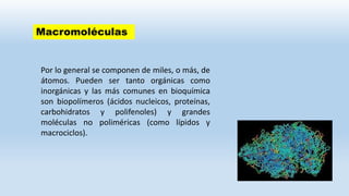 Macromoléculas
Por lo general se componen de miles, o más, de
átomos. Pueden ser tanto orgánicas como
inorgánicas y las más comunes en bioquímica
son biopolímeros (ácidos nucleicos, proteínas,
carbohidratos y polifenoles) y grandes
moléculas no poliméricas (como lípidos y
macrociclos).
 