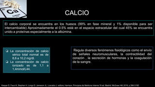 CALCIO
Regula diversos fenómenos fisiológicos como el envío
de señales neuromusculares, la contractilidad del
corazón , la secreción de hormonas y la coagulación
de la sangre.
El calcio corporal se encuentra en los huesos (99% en fase mineral y 1% disponible para ser
intercambiable) Aproximadamente el 0.5% está en el espacio extracelular del cual 45% se encuentra
unido a proteínas especialmente a la albúmina.
Kasper D, Fauci A, Stephen H, Longo D, Jameson JL, Loscalzo J, editors, Harrison. Principios de Medicina Interna 19 ed. Madrid: McGraw Hill; 2016. p 286-315D
❏ La concentración de calcio
sérico total normal es de
8,6 a 10,2 mg/dl.
❏ La concentración de calcio
ionizado es de 1,1 a
1,4mmol/L44.
 