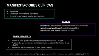 MANIFESTACIONES CLÍNICAS
● Debilidad
● Alteración del estado de conciencia
● Deterioro neurológico focal, o convulsiones
● Paciente en crisis aguda la velocidad de corrección puede ser hasta 1 mEq/L/H
● Para pacientes que se desconoce tiempo de evolución se recomienda velocidad de 0,5
mEq/L/H
● No disminuir más de 10 mEq/L en 24 horas (Edema cerebral)
TENER EN CUENTA
Hipernatremia hipovolémica: Hidratación con soluciones isotónicas.
Hipernatrémica isovolémica: Reposición de agua libre.
Hipernatremia hipervolémica: Restricción hídrica
MANEJO
Alvarez B. Desordenes electrolíticos. Enfoque del paciente en medicina intensiva. 1ª Ed. Medellin: CIB; 2018. p. 197 - 210
 