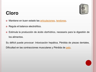 Cloro
 Mantiene en buen estado las articulaciones, tendones.
 Regula el balance electrolítico.
 Estimula la producción de ácido clorhídrico, necesario para la digestión de
los alimentos.
Su déficit puede provocar: Intoxicación hepática, Pérdida de piezas dentales,
Dificultad en las contracciones musculares y Pérdida de pelo.
 