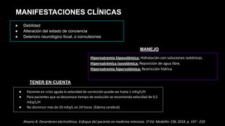 MANIFESTACIONES CLÍNICAS
● Debilidad
● Alteración del estado de conciencia
● Deterioro neurológico focal, o convulsiones
● Paciente en crisis aguda la velocidad de corrección puede ser hasta 1 mEq/L/H
● Para pacientes que se desconoce tiempo de evolución se recomienda velocidad de 0,5
mEq/L/H
● No disminuir más de 10 mEq/L en 24 horas (Edema cerebral)
TENER EN CUENTA
Hipernatremia hipovolémica: Hidratación con soluciones isotónicas.
Hipernatrémica isovolémica: Reposición de agua libre.
Hipernatremia hipervolémica: Restricción hídrica
MANEJO
Alvarez B. Desordenes electrolíticos. Enfoque del paciente en medicina intensiva. 1ª Ed. Medellin: CIB; 2018. p. 197 - 210
 
